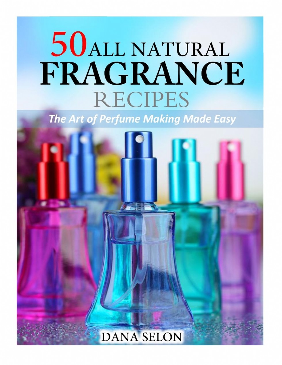 50 All Natural Fragrance Recipes The Art of Perfume Making Made Easy